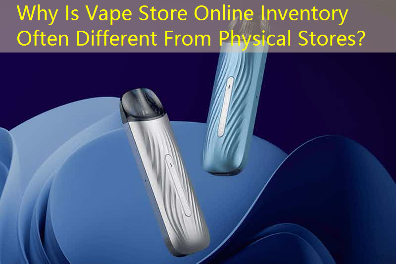 Why Is Vape Store Online Inventory Often Different From Physical Stores？