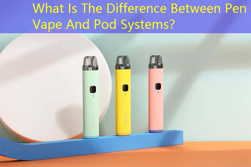 What Is The Difference Between Pen Vape And Pod Systems？