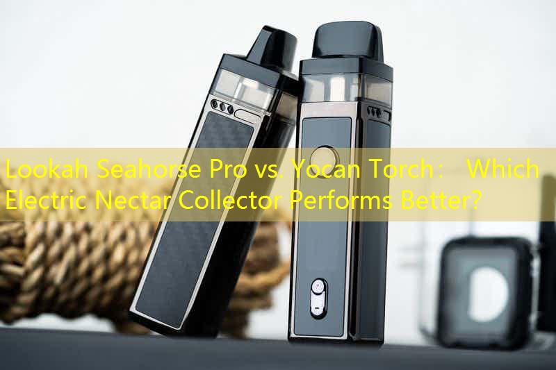 Lookah Seahorse Pro vs. Yocan Torch： Which Electric Nectar Collector Performs Better？