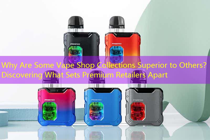Why Are Some Vape Shop Collections Superior to Others？ Discovering What Sets Premium Retailers Apart