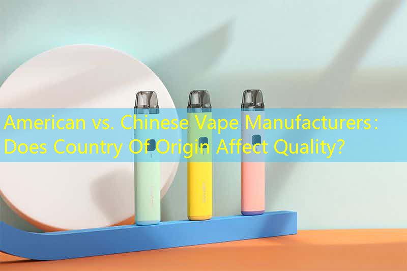 American vs. Chinese Vape Manufacturers： Does Country Of Origin Affect Quality？